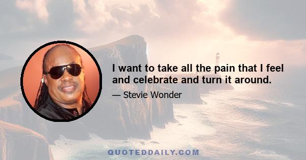 I want to take all the pain that I feel and celebrate and turn it around.