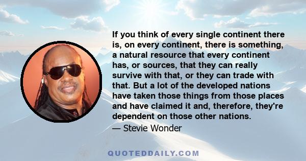 If you think of every single continent there is, on every continent, there is something, a natural resource that every continent has, or sources, that they can really survive with that, or they can trade with that. But