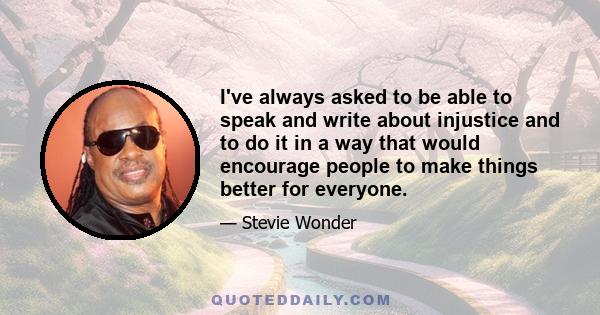 I've always asked to be able to speak and write about injustice and to do it in a way that would encourage people to make things better for everyone.