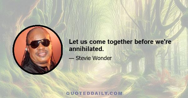 Let us come together before we're annihilated.