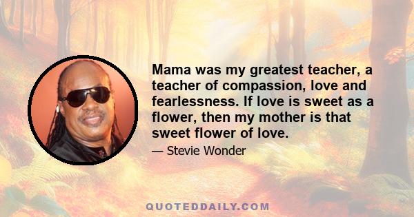 Mama was my greatest teacher, a teacher of compassion, love and fearlessness. If love is sweet as a flower, then my mother is that sweet flower of love.