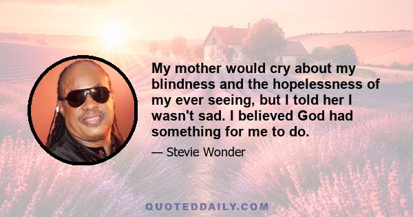 My mother would cry about my blindness and the hopelessness of my ever seeing, but I told her I wasn't sad. I believed God had something for me to do.