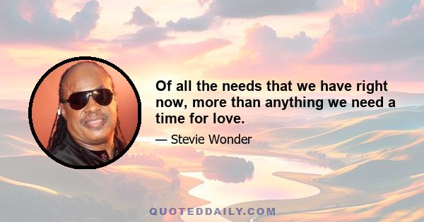 Of all the needs that we have right now, more than anything we need a time for love.