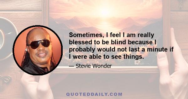 Sometimes, I feel I am really blessed to be blind because I probably would not last a minute if I were able to see things.