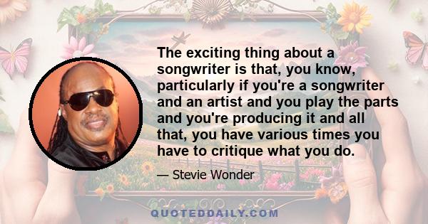 The exciting thing about a songwriter is that, you know, particularly if you're a songwriter and an artist and you play the parts and you're producing it and all that, you have various times you have to critique what