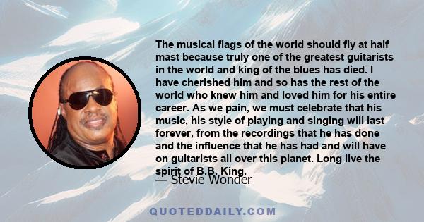 The musical flags of the world should fly at half mast because truly one of the greatest guitarists in the world and king of the blues has died. I have cherished him and so has the rest of the world who knew him and