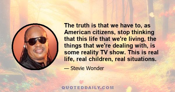 The truth is that we have to, as American citizens, stop thinking that this life that we're living, the things that we're dealing with, is some reality TV show. This is real life, real children, real situations.