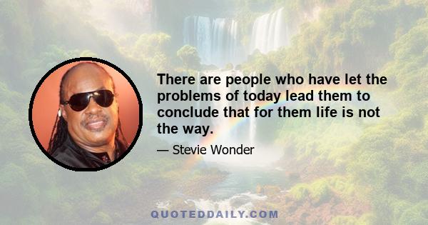 There are people who have let the problems of today lead them to conclude that for them life is not the way.