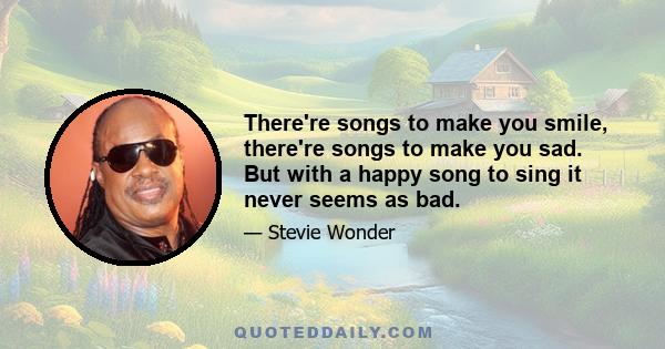 There're songs to make you smile, there're songs to make you sad. But with a happy song to sing it never seems as bad.