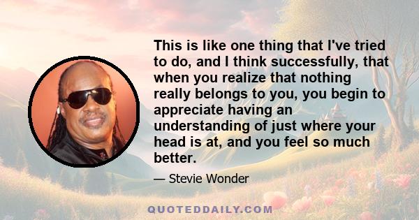 This is like one thing that I've tried to do, and I think successfully, that when you realize that nothing really belongs to you, you begin to appreciate having an understanding of just where your head is at, and you