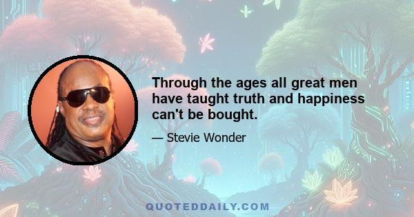 Through the ages all great men have taught truth and happiness can't be bought.