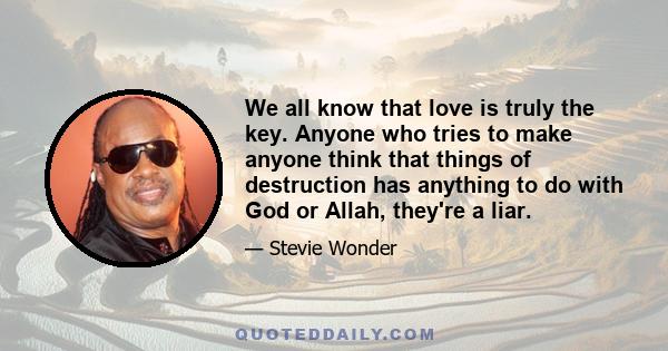 We all know that love is truly the key. Anyone who tries to make anyone think that things of destruction has anything to do with God or Allah, they're a liar.