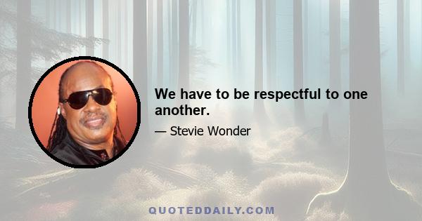 We have to be respectful to one another.