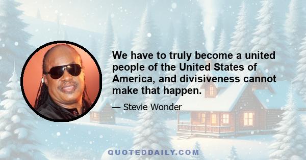 We have to truly become a united people of the United States of America, and divisiveness cannot make that happen.