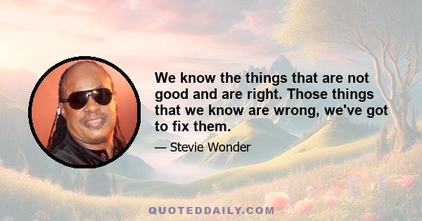 We know the things that are not good and are right. Those things that we know are wrong, we've got to fix them.