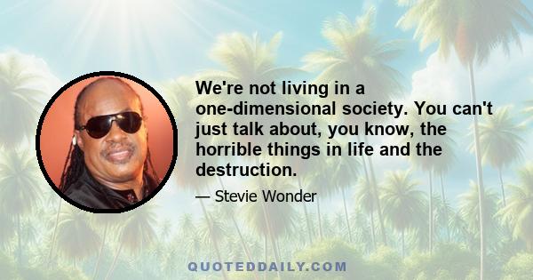 We're not living in a one-dimensional society. You can't just talk about, you know, the horrible things in life and the destruction.