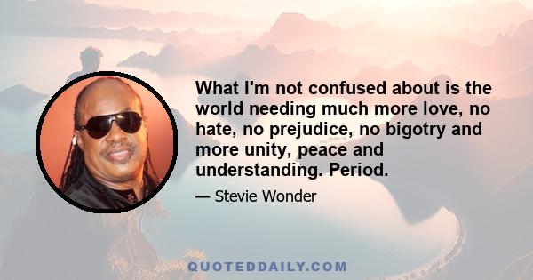 What I'm not confused about is the world needing much more love, no hate, no prejudice, no bigotry and more unity, peace and understanding. Period.