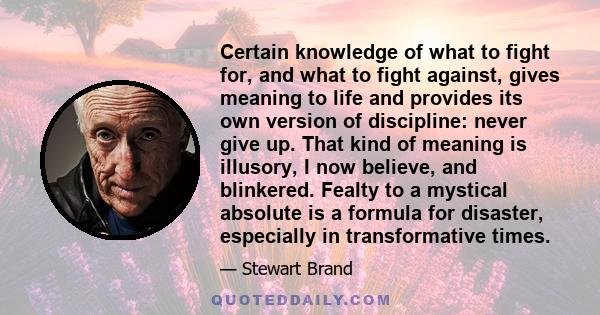 Certain knowledge of what to fight for, and what to fight against, gives meaning to life and provides its own version of discipline: never give up. That kind of meaning is illusory, I now believe, and blinkered. Fealty