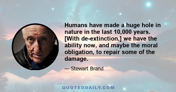 Humans have made a huge hole in nature in the last 10,000 years. [With de-extinction,] we have the ability now, and maybe the moral obligation, to repair some of the damage.