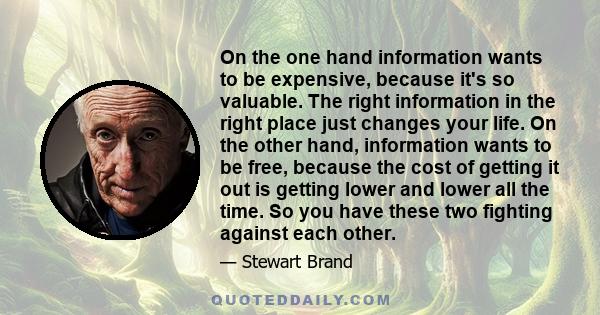 On the one hand information wants to be expensive, because it's so valuable. The right information in the right place just changes your life. On the other hand, information wants to be free, because the cost of getting