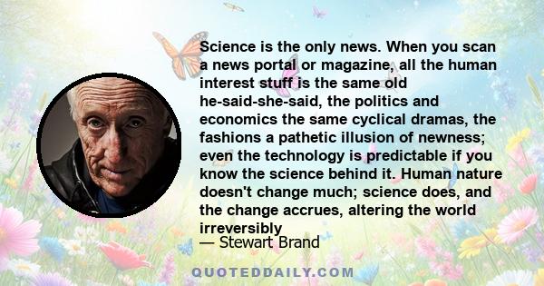 Science is the only news. When you scan a news portal or magazine, all the human interest stuff is the same old he-said-she-said, the politics and economics the same cyclical dramas, the fashions a pathetic illusion of