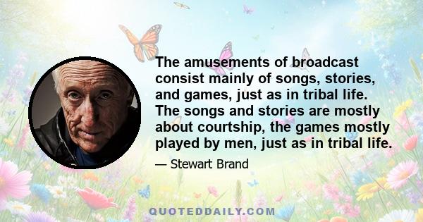 The amusements of broadcast consist mainly of songs, stories, and games, just as in tribal life. The songs and stories are mostly about courtship, the games mostly played by men, just as in tribal life.