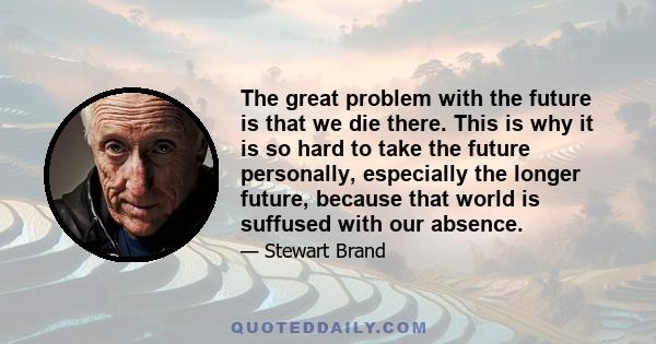 The great problem with the future is that we die there. This is why it is so hard to take the future personally, especially the longer future, because that world is suffused with our absence.