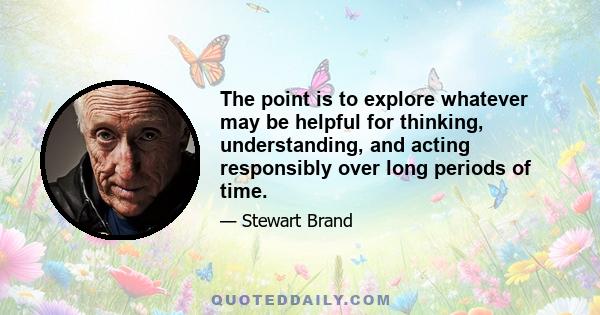 The point is to explore whatever may be helpful for thinking, understanding, and acting responsibly over long periods of time.