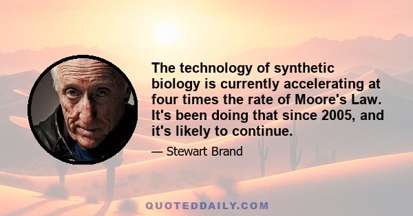 The technology of synthetic biology is currently accelerating at four times the rate of Moore's Law. It's been doing that since 2005, and it's likely to continue.