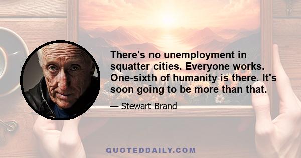 There's no unemployment in squatter cities. Everyone works. One-sixth of humanity is there. It's soon going to be more than that.