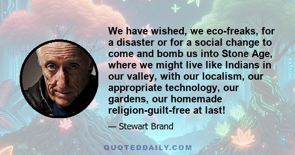 We have wished, we eco-freaks, for a disaster or for a social change to come and bomb us into Stone Age, where we might live like Indians in our valley, with our localism, our appropriate technology, our gardens, our