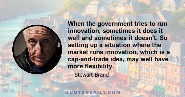 When the government tries to run innovation, sometimes it does it well and sometimes it doesn't. So setting up a situation where the market runs innovation, which is a cap-and-trade idea, may well have more flexibility.