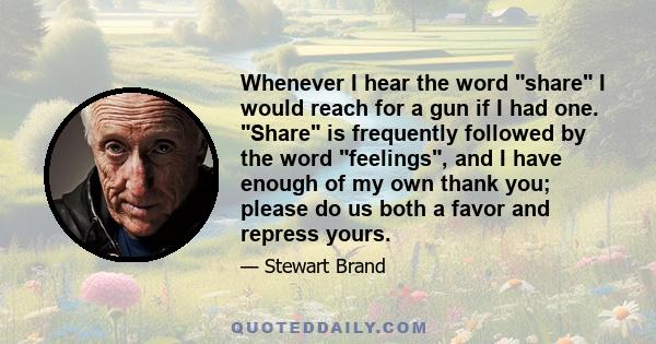 Whenever I hear the word share I would reach for a gun if I had one. Share is frequently followed by the word feelings, and I have enough of my own thank you; please do us both a favor and repress yours.