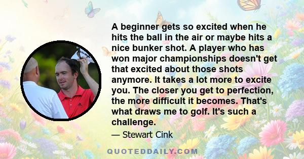 A beginner gets so excited when he hits the ball in the air or maybe hits a nice bunker shot. A player who has won major championships doesn't get that excited about those shots anymore. It takes a lot more to excite