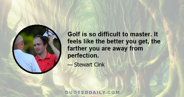 Golf is so difficult to master. It feels like the better you get, the farther you are away from perfection.