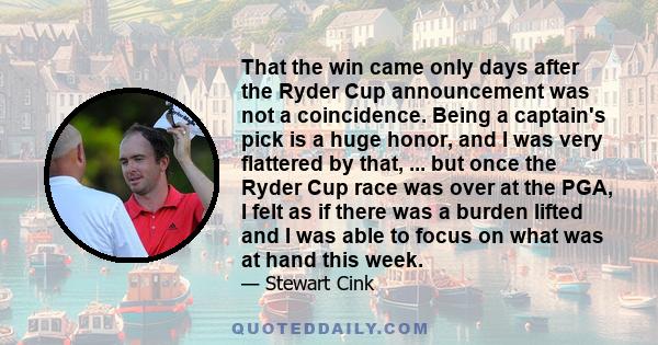 That the win came only days after the Ryder Cup announcement was not a coincidence. Being a captain's pick is a huge honor, and I was very flattered by that, ... but once the Ryder Cup race was over at the PGA, I felt