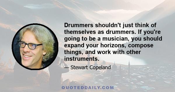 Drummers shouldn't just think of themselves as drummers. If you're going to be a musician, you should expand your horizons, compose things, and work with other instruments.