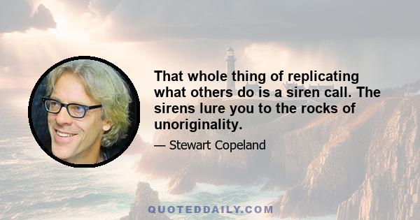 That whole thing of replicating what others do is a siren call. The sirens lure you to the rocks of unoriginality.