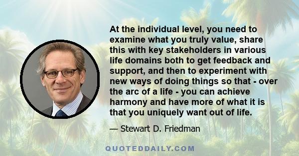 At the individual level, you need to examine what you truly value, share this with key stakeholders in various life domains both to get feedback and support, and then to experiment with new ways of doing things so that