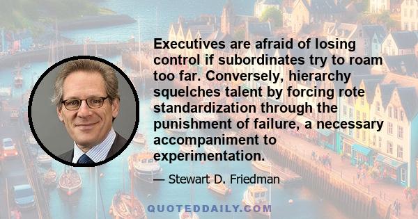 Executives are afraid of losing control if subordinates try to roam too far. Conversely, hierarchy squelches talent by forcing rote standardization through the punishment of failure, a necessary accompaniment to