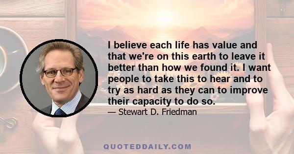 I believe each life has value and that we're on this earth to leave it better than how we found it. I want people to take this to hear and to try as hard as they can to improve their capacity to do so.