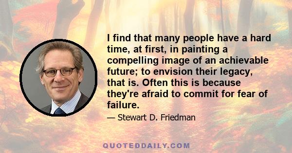 I find that many people have a hard time, at first, in painting a compelling image of an achievable future; to envision their legacy, that is. Often this is because they're afraid to commit for fear of failure.