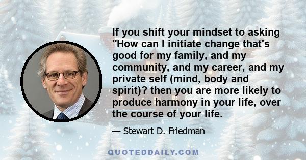 If you shift your mindset to asking How can I initiate change that's good for my family, and my community, and my career, and my private self (mind, body and spirit)? then you are more likely to produce harmony in your