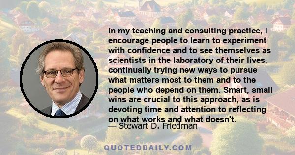 In my teaching and consulting practice, I encourage people to learn to experiment with confidence and to see themselves as scientists in the laboratory of their lives, continually trying new ways to pursue what matters