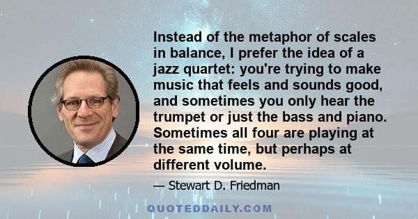 Instead of the metaphor of scales in balance, I prefer the idea of a jazz quartet: you're trying to make music that feels and sounds good, and sometimes you only hear the trumpet or just the bass and piano. Sometimes