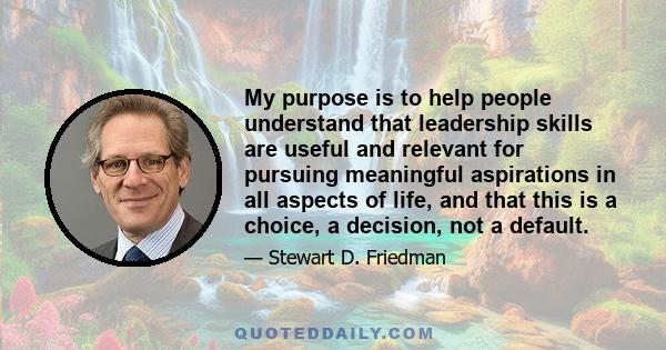 My purpose is to help people understand that leadership skills are useful and relevant for pursuing meaningful aspirations in all aspects of life, and that this is a choice, a decision, not a default.