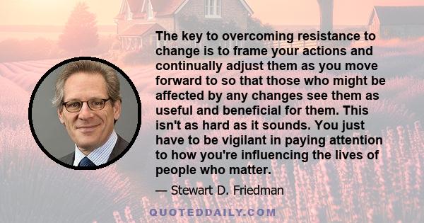 The key to overcoming resistance to change is to frame your actions and continually adjust them as you move forward to so that those who might be affected by any changes see them as useful and beneficial for them. This