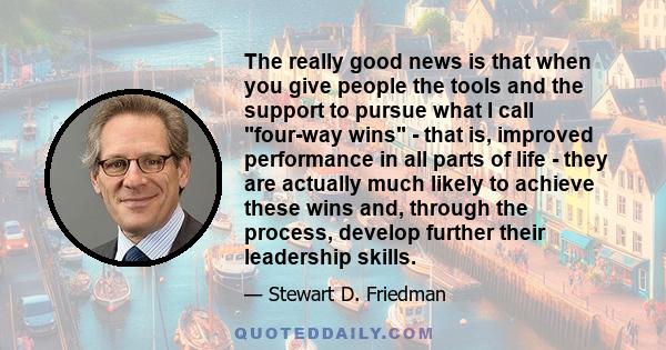 The really good news is that when you give people the tools and the support to pursue what I call four-way wins - that is, improved performance in all parts of life - they are actually much likely to achieve these wins