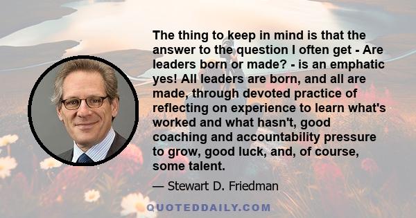 The thing to keep in mind is that the answer to the question I often get - Are leaders born or made? - is an emphatic yes! All leaders are born, and all are made, through devoted practice of reflecting on experience to