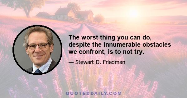 The worst thing you can do, despite the innumerable obstacles we confront, is to not try.